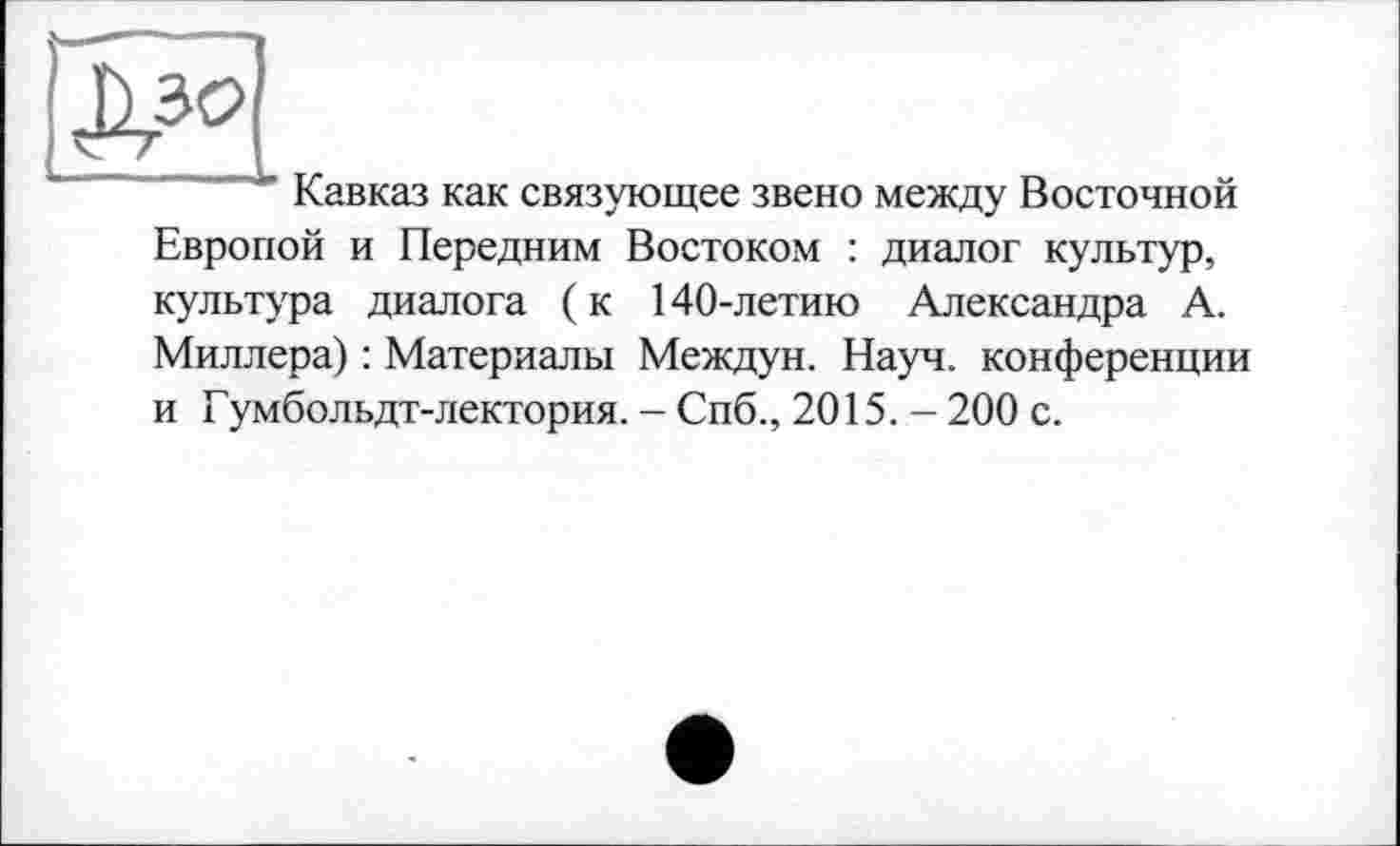 ﻿Кавказ как связующее звено между Восточной Европой и Передним Востоком : диалог культур, культура диалога (к 140-летию Александра А. Миллера) : Материалы Междун. Науч, конференции и Гумбольдт-лектория. - Спб., 2015. - 200 с.